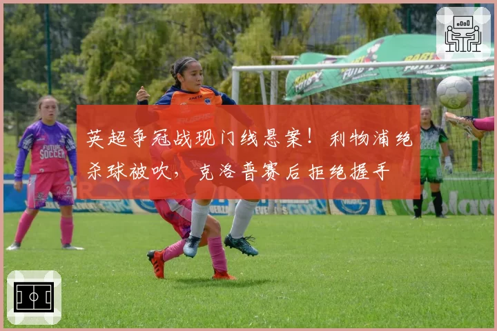 英超争冠战现门线悬案！利物浦绝杀球被吹，克洛普赛后拒绝握手