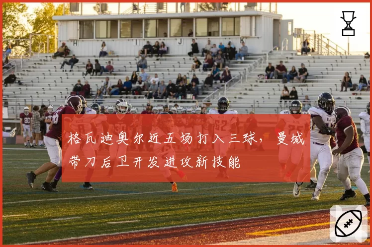 格瓦迪奥尔近五场打入三球，曼城带刀后卫开发进攻新技能
