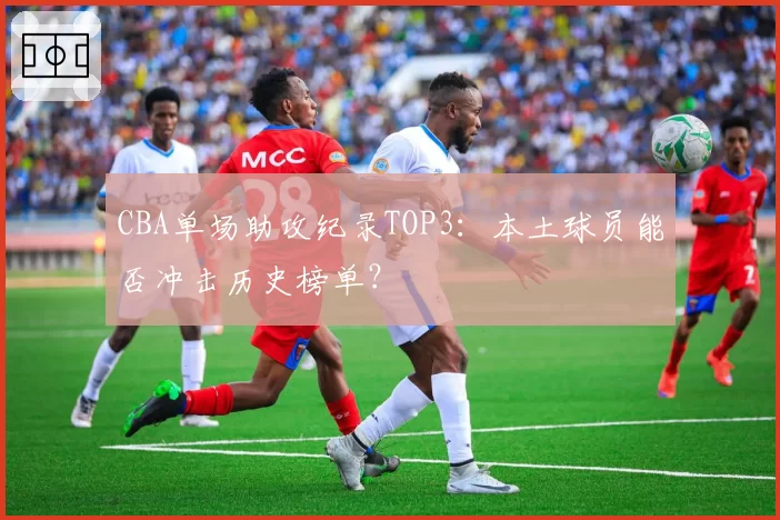 CBA单场助攻纪录TOP3：本土球员能否冲击历史榜单？