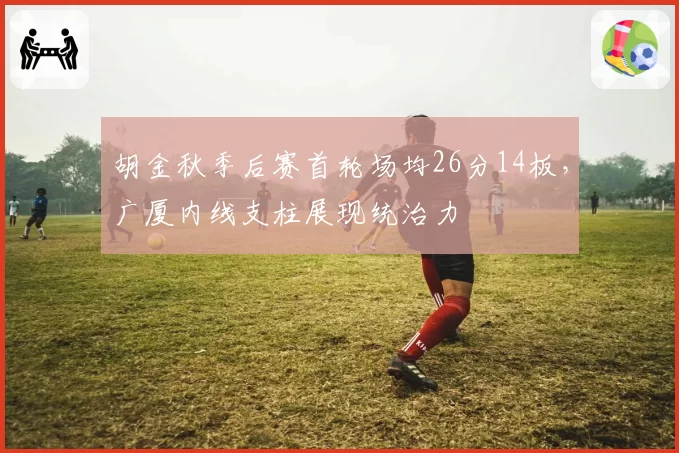 胡金秋季后赛首轮场均26分14板，广厦内线支柱展现统治力