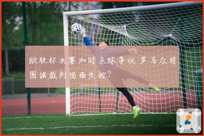 欧联杯决赛加时点球争议 罗马众将围堵裁判场面失控？