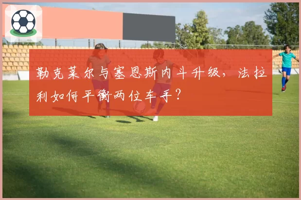 勒克莱尔与塞恩斯内斗升级，法拉利如何平衡两位车手？