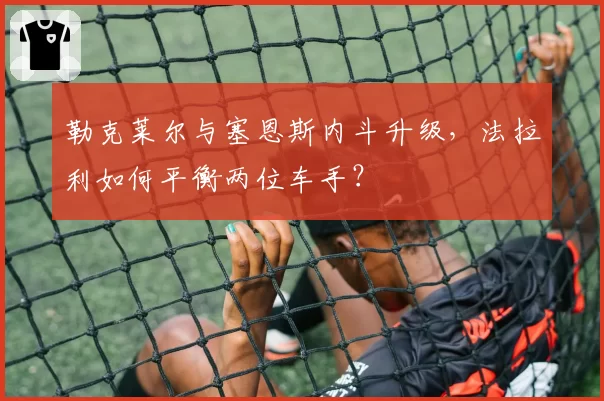 勒克莱尔与塞恩斯内斗升级，法拉利如何平衡两位车手？