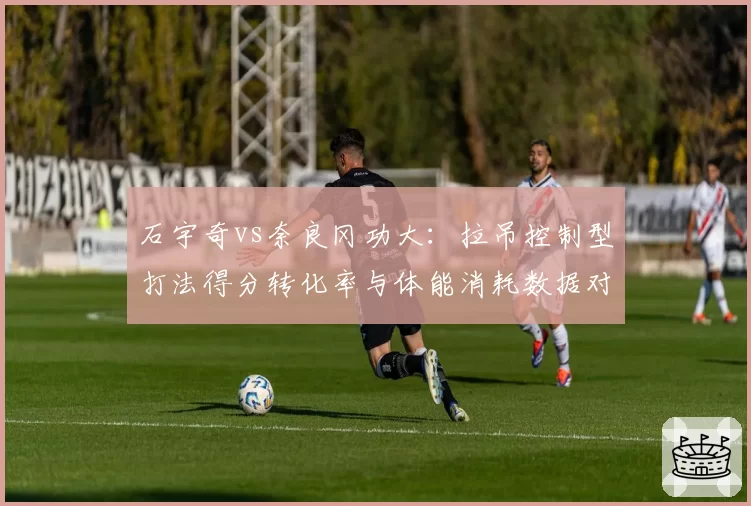 石宇奇vs奈良冈功大：拉吊控制型打法得分转化率与体能消耗数据对比