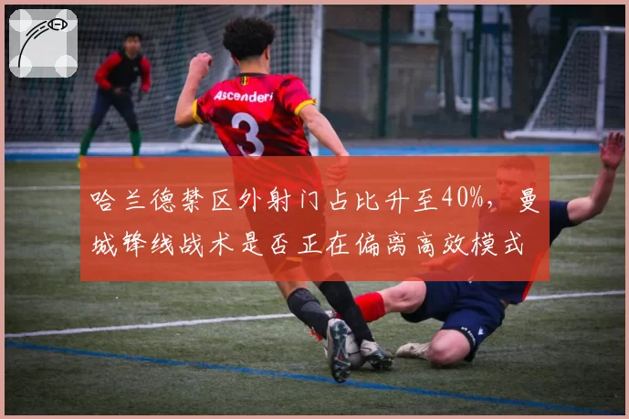 哈兰德禁区外射门占比升至40%,曼城锋线战术是否正在偏离高效模式?