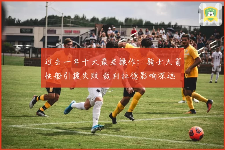 过去一年十大最差操作：骑士火箭快船引援失败 裁利拉德影响深远