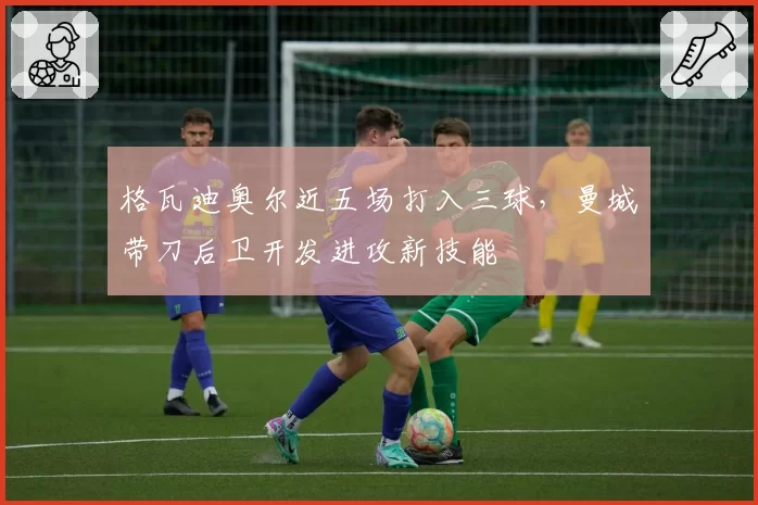 格瓦迪奥尔近五场打入三球，曼城带刀后卫开发进攻新技能