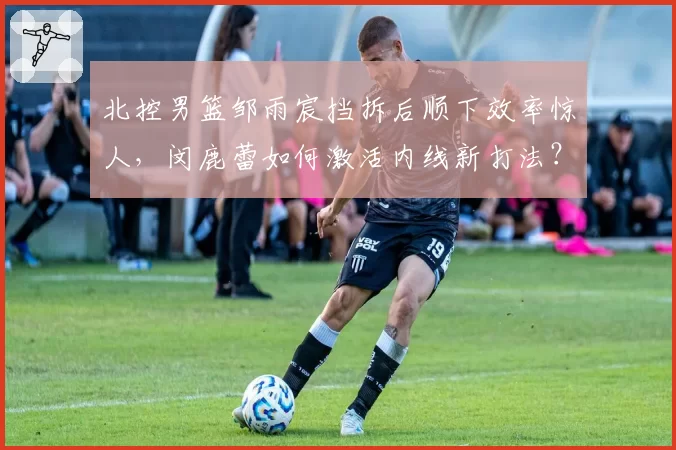 北控男篮邹雨宸挡拆后顺下效率惊人，闵鹿蕾如何激活内线新打法？