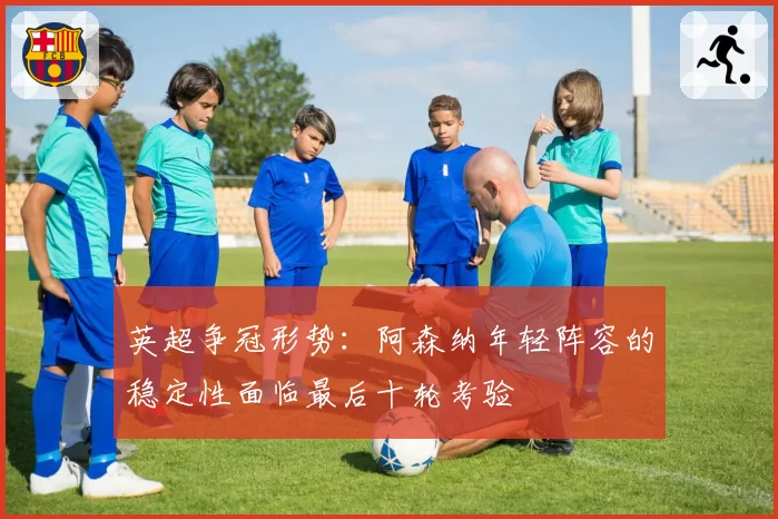 英超争冠形势：阿森纳年轻阵容的稳定性面临最后十轮考验