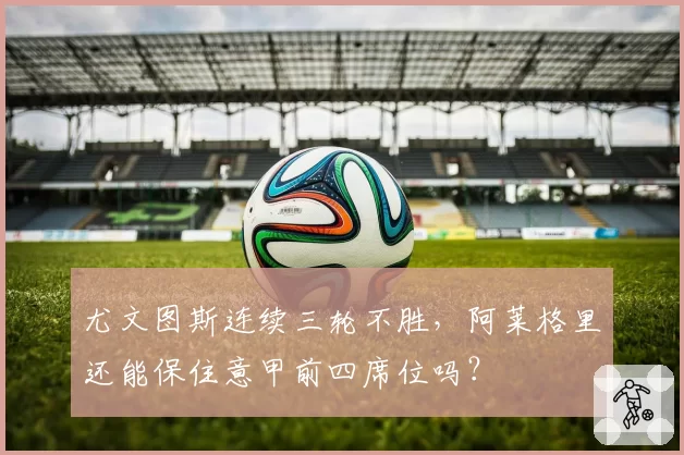尤文图斯连续三轮不胜，阿莱格里还能保住意甲前四席位吗？