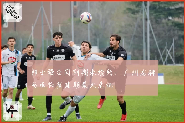 郭士强合同到期未续约，广州龙狮或面临重建期最大危机