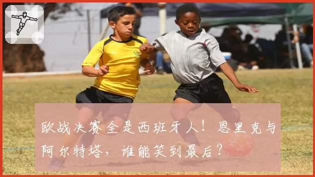 欧战决赛全是西班牙人！恩里克与阿尔特塔，谁能笑到最后？