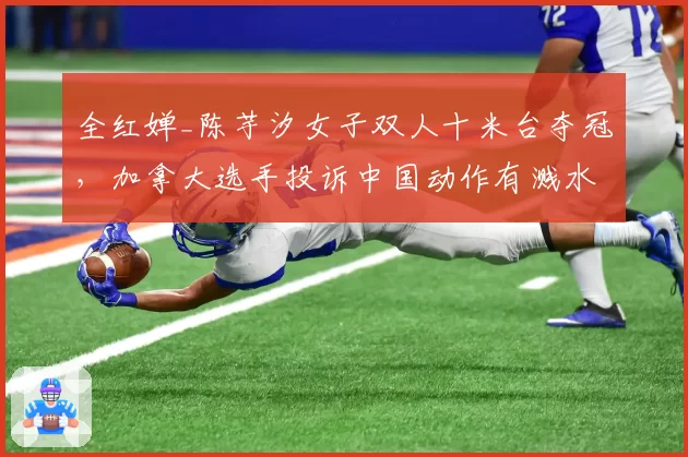 全红婵_陈芋汐女子双人十米台夺冠,加拿大选手投诉中国动作有溅水花