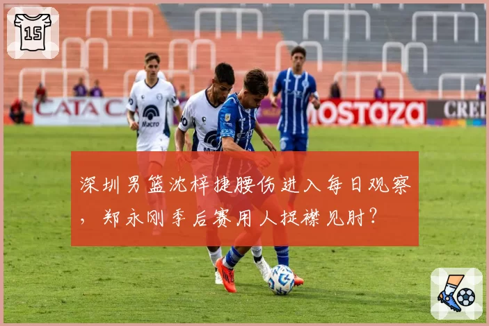 深圳男篮沈梓捷腰伤进入每日观察，郑永刚季后赛用人捉襟见肘？