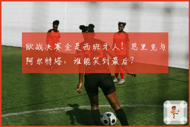 欧战决赛全是西班牙人！恩里克与阿尔特塔，谁能笑到最后？