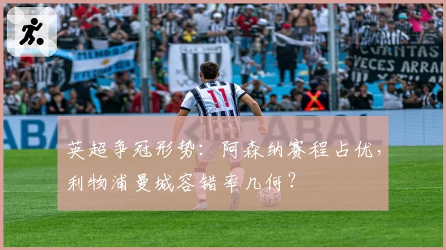 英超争冠形势：阿森纳赛程占优，利物浦曼城容错率几何？