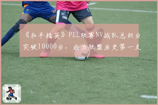 《和平精英》PEL联赛NV战队总积分突破10000分，成为联盟历史第一支万分战队