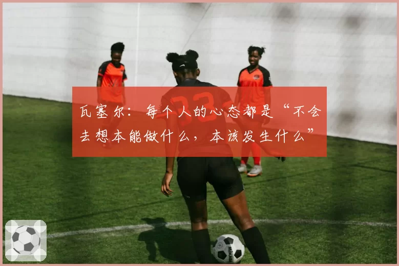 瓦塞尔：每个人的心态都是“不会去想本能做什么，本该发生什么”