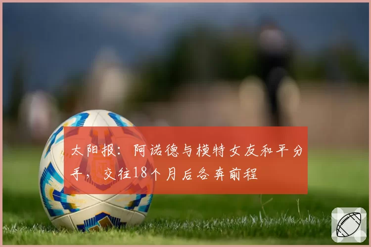 太阳报：阿诺德与模特女友和平分手，交往18个月后各奔前程