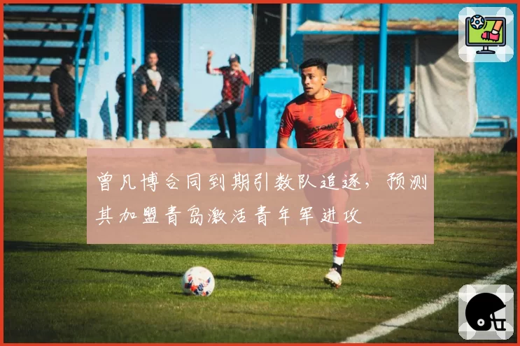 曾凡博合同到期引数队追逐，预测其加盟青岛激活青年军进攻