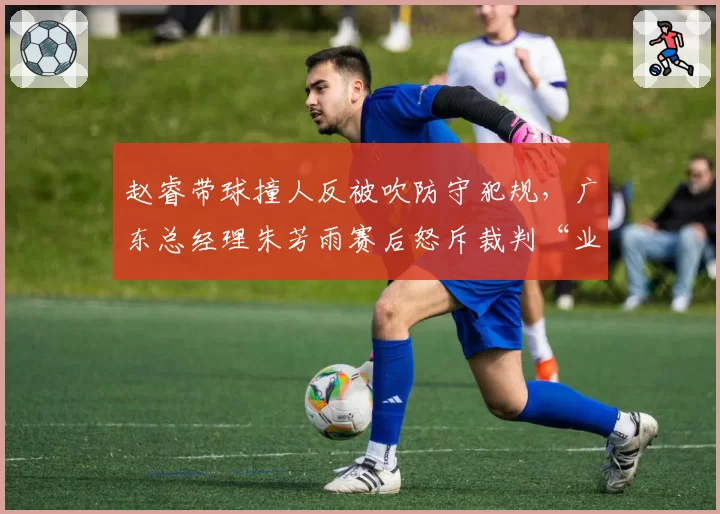 赵睿带球撞人反被吹防守犯规，广东总经理朱芳雨赛后怒斥裁判“业余水平”？