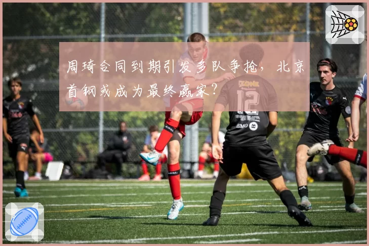 周琦合同到期引发多队争抢，北京首钢或成为最终赢家？