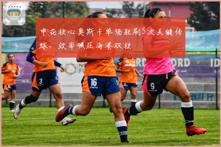 申花核心奥斯卡单场狂刷5次关键传球，效率碾压海港双核
