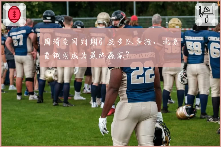周琦合同到期引发多队争抢，北京首钢或成为最终赢家？