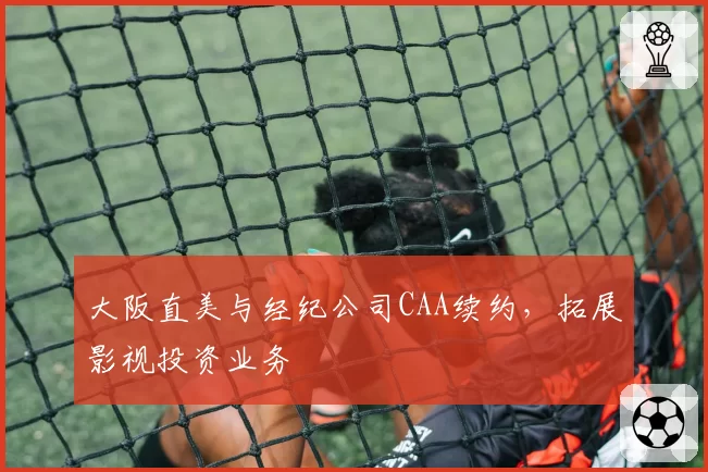 大阪直美与经纪公司CAA续约，拓展影视投资业务