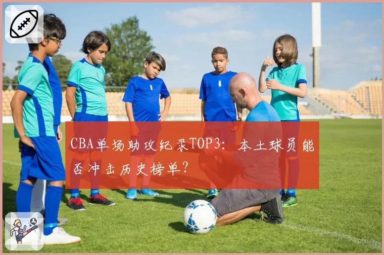 CBA单场助攻纪录TOP3：本土球员能否冲击历史榜单？