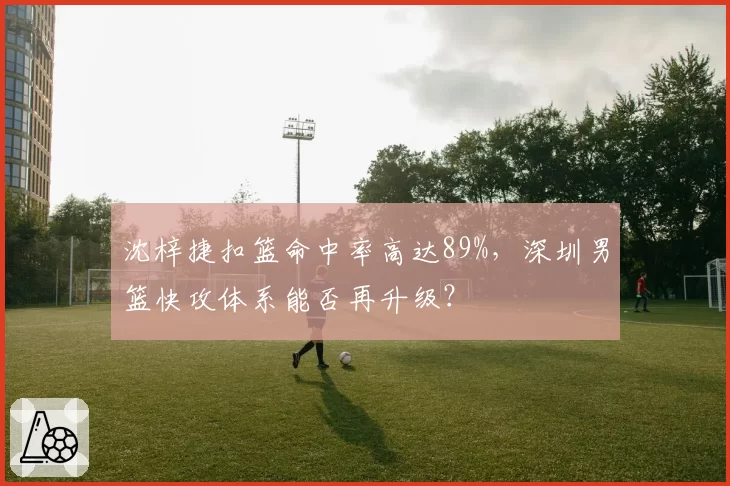 沈梓捷扣篮命中率高达89%，深圳男篮快攻体系能否再升级？