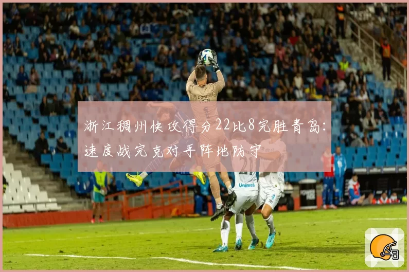 浙江稠州快攻得分22比8完胜青岛：速度战完克对手阵地防守