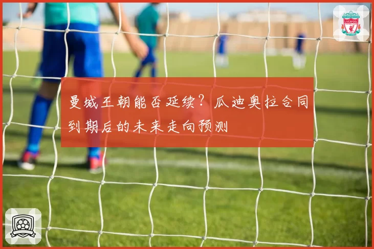 曼城王朝能否延续？瓜迪奥拉合同到期后的未来走向预测
