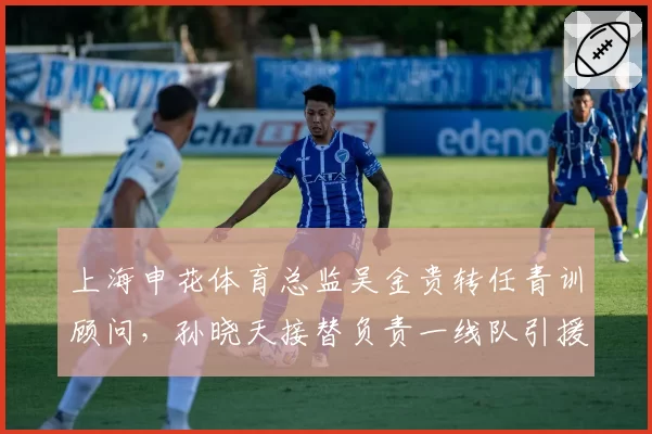 上海申花体育总监吴金贵转任青训顾问,孙晓天接替负责一线队引援