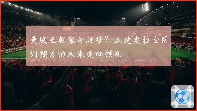 曼城王朝能否延续？瓜迪奥拉合同到期后的未来走向预测