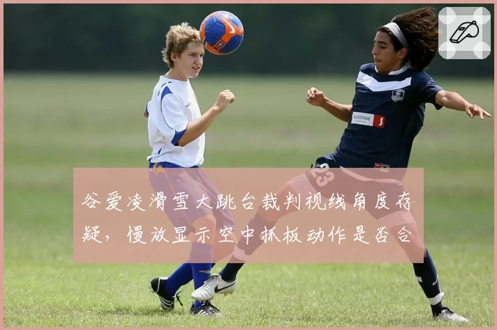 谷爱凌滑雪大跳台裁判视线角度存疑,慢放显示空中抓板动作是否合规技术组各执一词