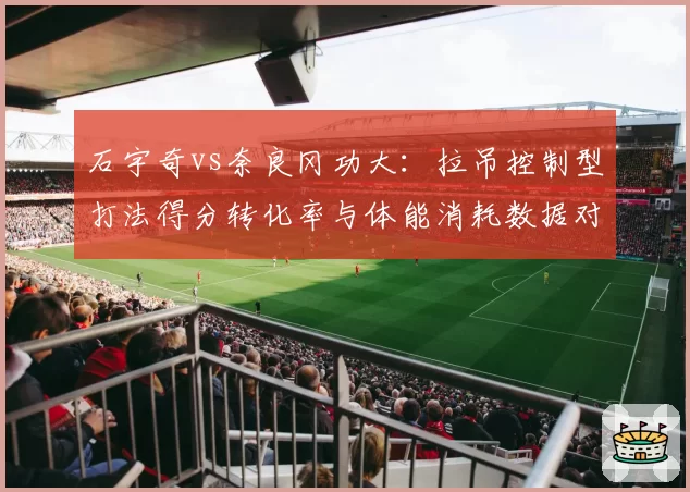 石宇奇vs奈良冈功大：拉吊控制型打法得分转化率与体能消耗数据对比