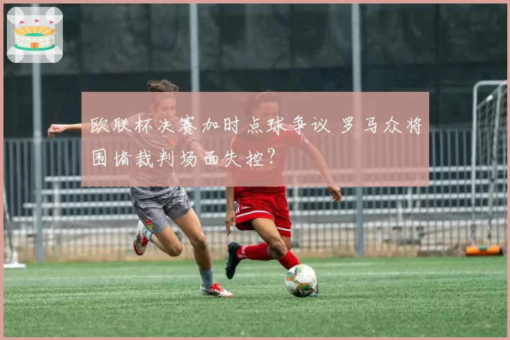 欧联杯决赛加时点球争议 罗马众将围堵裁判场面失控？