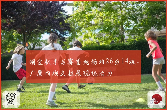 胡金秋季后赛首轮场均26分14板,广厦内线支柱展现统治力