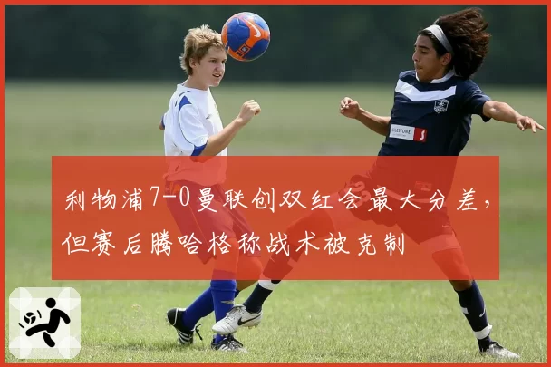 利物浦7-0曼联创双红会最大分差，但赛后腾哈格称战术被克制