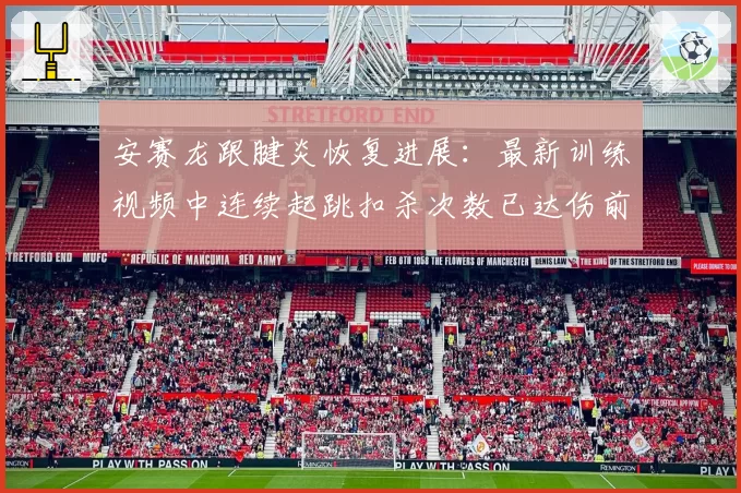 安赛龙跟腱炎恢复进展：最新训练视频中连续起跳扣杀次数已达伤前90%