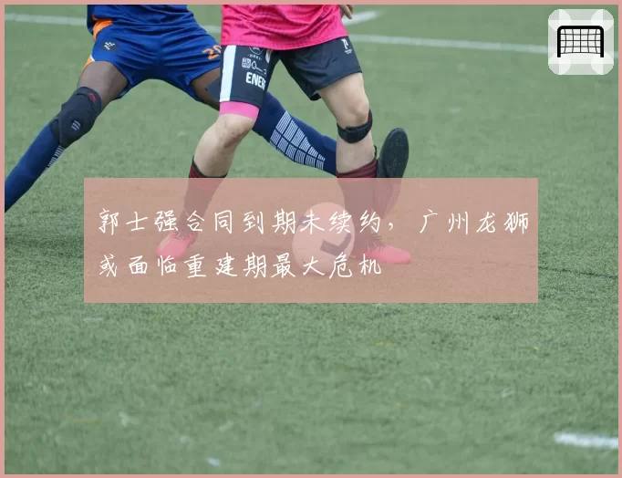 郭士强合同到期未续约，广州龙狮或面临重建期最大危机