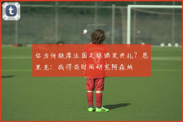 你为何缺席法国足球颁奖典礼？恩里克：我得花时间研究阿森纳