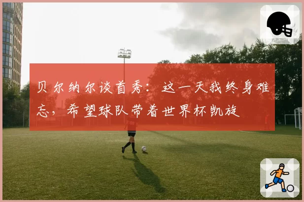 贝尔纳尔谈首秀：这一天我终身难忘，希望球队带着世界杯凯旋