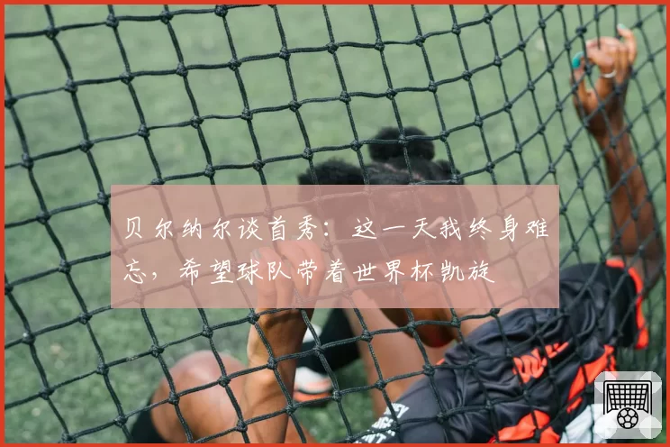 贝尔纳尔谈首秀：这一天我终身难忘，希望球队带着世界杯凯旋